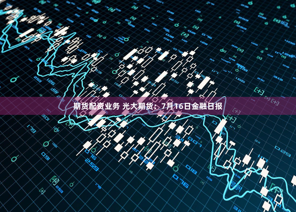 期货配资业务 光大期货：7月16日金融日报