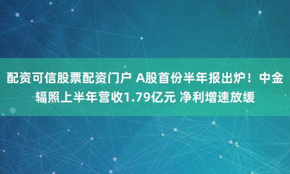 配资可信股票配资门户 A股首份半年报出炉！中金辐照上半年营收1.79亿元 净利增速放缓