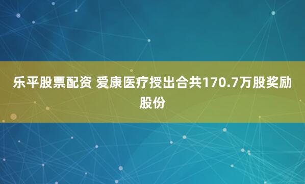 乐平股票配资 爱康医疗授出合共170.7万股奖励股份