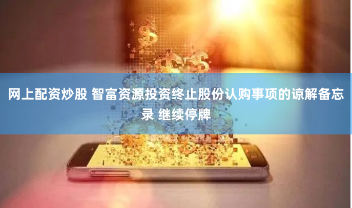 网上配资炒股 智富资源投资终止股份认购事项的谅解备忘录 继续停牌