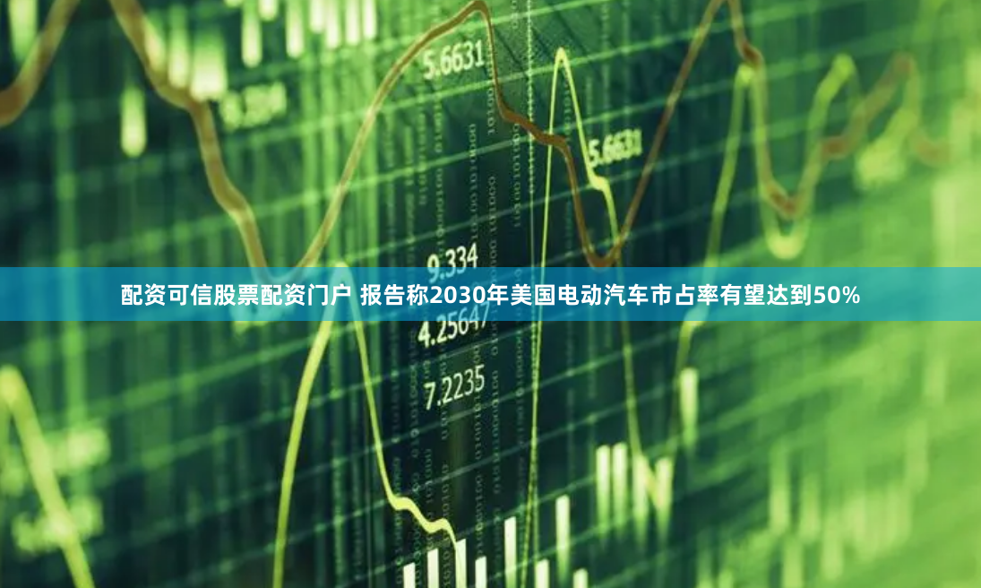 配资可信股票配资门户 报告称2030年美国电动汽车市占率有望达到50%