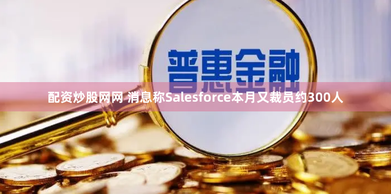 配资炒股网网 消息称Salesforce本月又裁员约300人