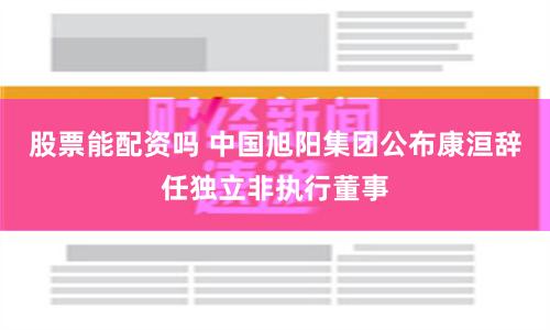 股票能配资吗 中国旭阳集团公布康洹辞任独立非执行董事