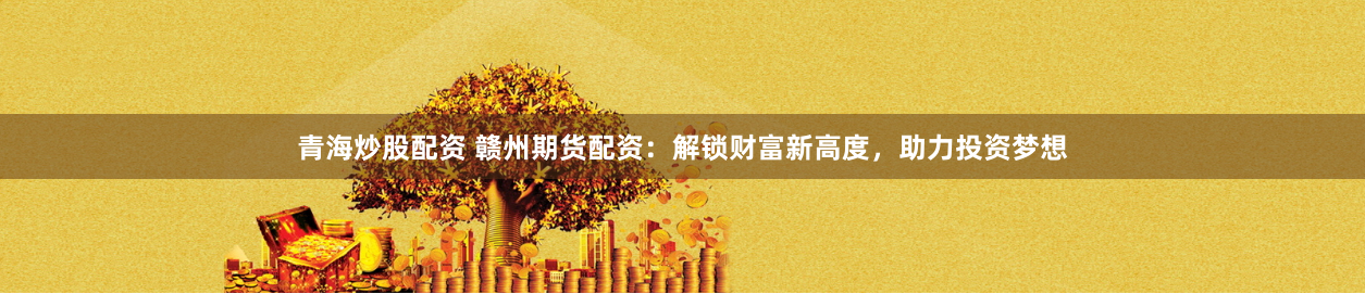 青海炒股配资 赣州期货配资：解锁财富新高度，助力投资梦想