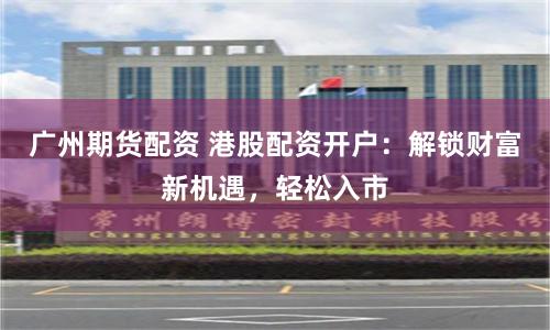 广州期货配资 港股配资开户：解锁财富新机遇，轻松入市