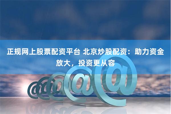 正规网上股票配资平台 北京炒股配资:助力资金放大,投资更从容
