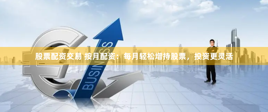 股票配资交易 按月配资：每月轻松增持股票，投资更灵活