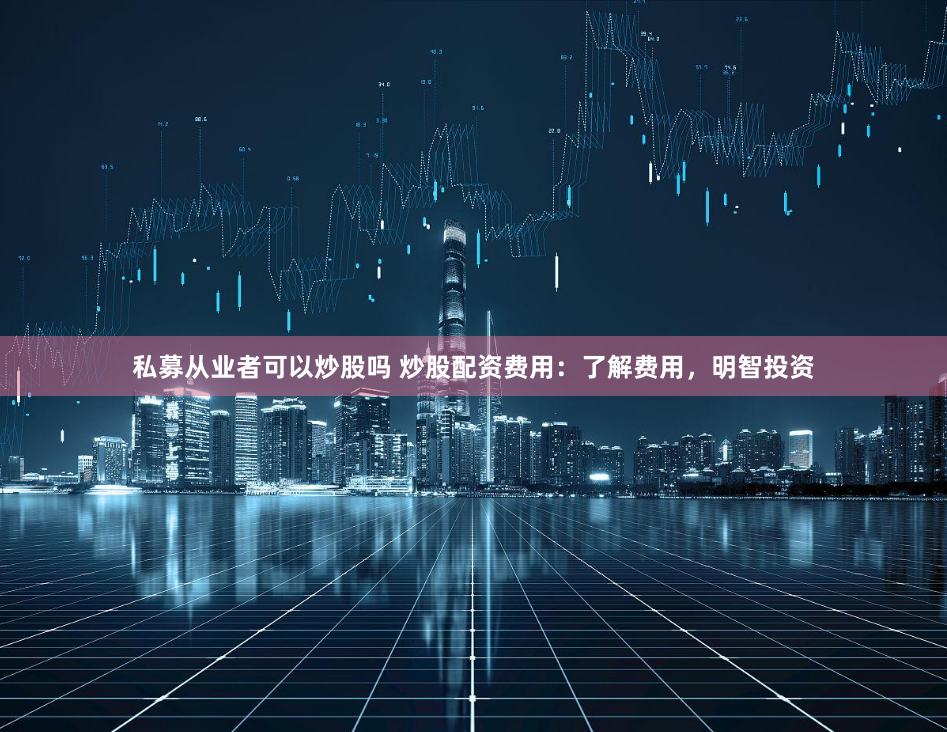 私募从业者可以炒股吗 炒股配资费用：了解费用，明智投资