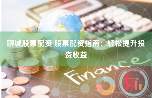 聊城股票配资 股票配资指南：轻松提升投资收益