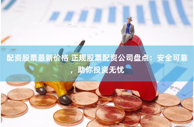配资股票最新价格 正规股票配资公司盘点：安全可靠，助你投资无忧