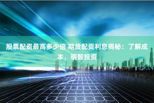 股票配资最高多少倍 期货配资利息揭秘：了解成本，明智投资