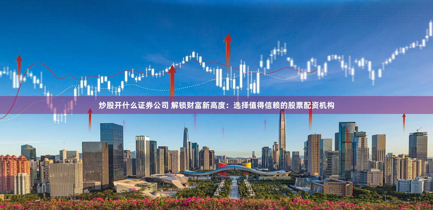 炒股开什么证券公司 解锁财富新高度：选择值得信赖的股票配资机构