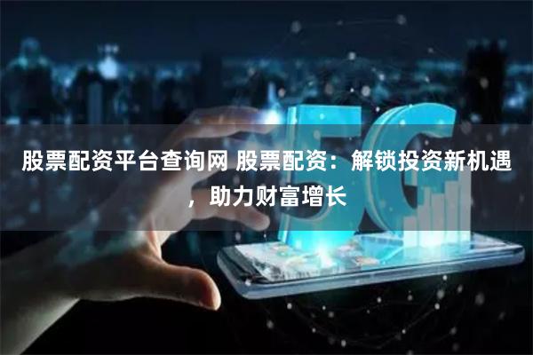 股票配资平台查询网 股票配资：解锁投资新机遇，助力财富增长