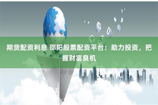 期货配资利息 邵阳股票配资平台:助力投资,把握财富良机