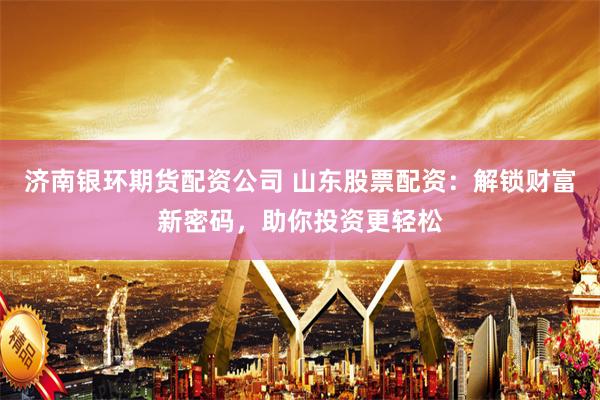 济南银环期货配资公司 山东股票配资：解锁财富新密码，助你投资更轻松