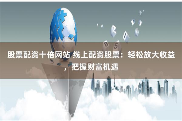 股票配资十倍网站 线上配资股票：轻松放大收益，把握财富机遇