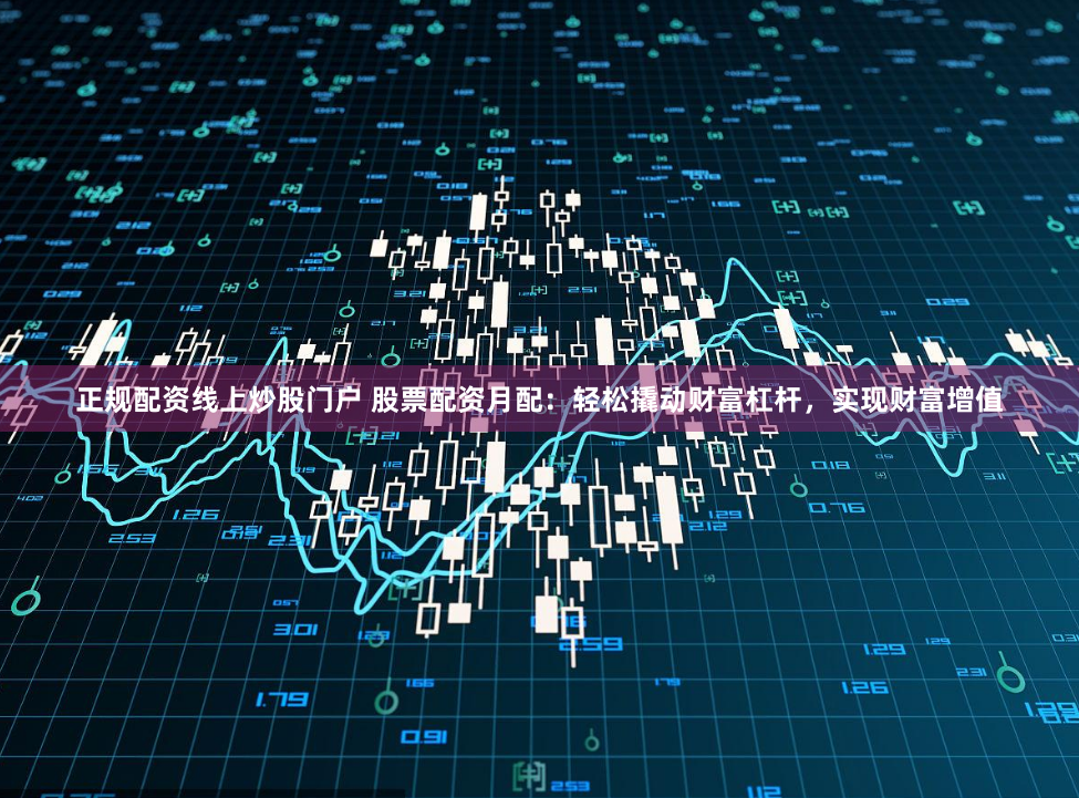 正规配资线上炒股门户 股票配资月配：轻松撬动财富杠杆，实现财富增值