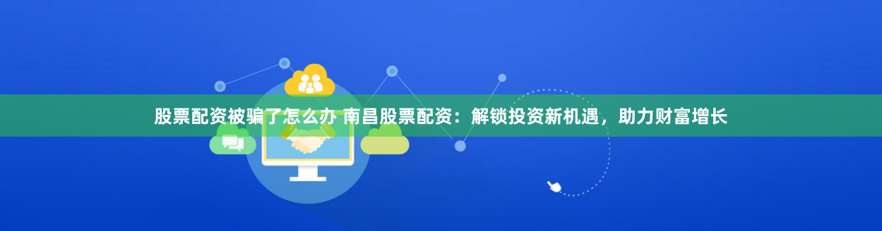 股票配资被骗了怎么办 南昌股票配资:解锁投资新机遇,助力财富增长