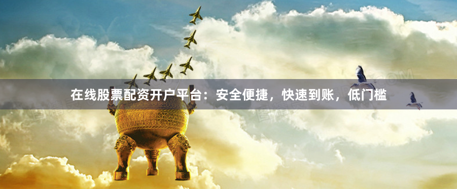在线股票配资开户平台：安全便捷，快速到账，低门槛