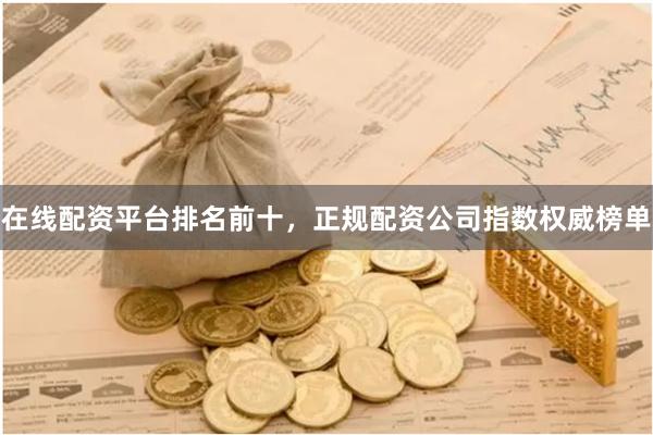 在线配资平台排名前十，正规配资公司指数权威榜单
